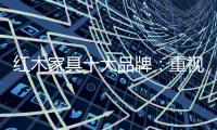 红木家具十大品牌
：重视消费者感受 才能做大做强做久