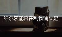 维尔茨能否在利物浦立足？西汉姆前技术总监：能！这根本不是问题