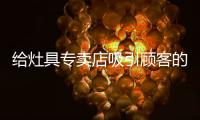 给灶具专卖店吸引顾客的建议?