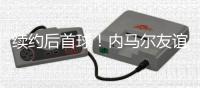 续约后首球	！内马尔友谊赛半场传射+长传造威胁
�，仅踢半场被换下