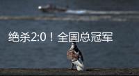绝杀2:0！全国总冠军诞生——