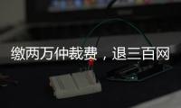 缴两万仲裁费，退三百网购款：消费仲裁“霸王协议”