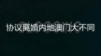 协议离婚内地澳门大不同，要办手续请留意→