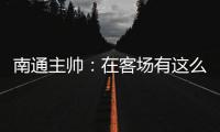 南通主帅：在客场有这么多球迷来给我们加油，我们感觉很安心