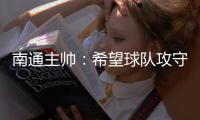南通主帅：希望球队攻守两端都有出色发挥，给球迷一个好结果