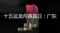十五运龙舟赛首日�：广东队狂揽三金
，粤港澳联队首次亮相
