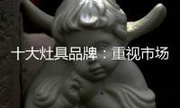 十大灶具品牌
：重视市场调研 紧抓消费者