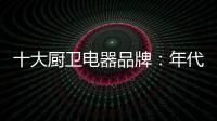 十大厨卫电器品牌：年代21m3澎湃核心技术为品质护航