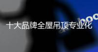十大品牌全屋吊顶专业化发展 需兼顾内外
