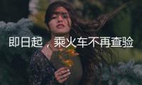 即日起	，乘火车不再查验48小时核酸阴性证明