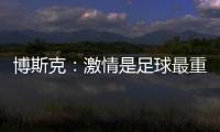 博斯克：激情是足球最重要的品质之一，它应该凌驾于一切之上