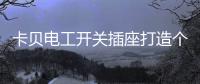 卡贝电工开关插座打造个性化人生�，提高你的生活品味