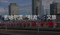 去哈尔滨“引流”	：文旅抱团与振兴东北的集体决心