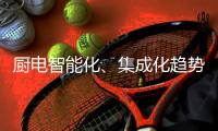 厨电智能化、集成化趋势“锐”不可挡