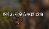 厨电行业多方争霸 或将迎来更多变局和方向