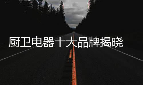 通过对十大品牌的厨卫评选