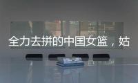 全力去拼的中国女篮	，姑娘们“都做到了自己的极致”