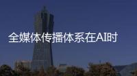 全媒体传播体系在AI时代如何构建？