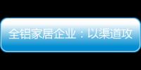 全铝家居企业：以渠道攻市场 需权衡战略布局