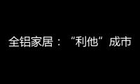 全铝家居：“利他”成市场行为 “向善”成主流选择