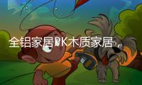 全铝家居PK木质家居，让生活“铝”众不同!