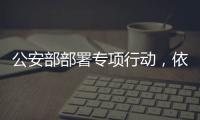 公安部部署专项行动，依法严打消费领域假冒伪劣犯罪
