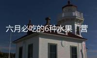 六月必吃的6种水果�！营养丰富超补水
，第二种很多人都爱