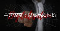 兰芝窗帘

：以高品质性价比惊艳行业