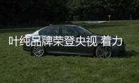 叶纯品牌荣登央视 着力彰显品牌魅力!