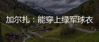 加尔扎：能穿上绿军球衣很有吸引力 球队管理层教练很信任我