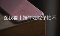 医我看丨端午吃粽子怕不消化？搭配茶饮更健康