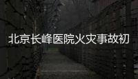 北京长峰医院火灾事故初步调查结果公布：医院内部施工作业火花引发