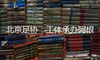 北京足协：工体承办阿根廷vs澳大利亚赛事