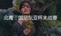 北青：国足东亚杯末战要进球更要取胜保尊严，球队笃定要攻出去
