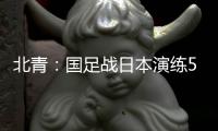 北青：国足战日本演练5后卫阵容
，强调对抗、跑动和速度