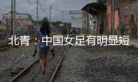 北青：中国女足有明显短板，失误匪夷所思，不知道教练风格