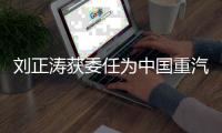 刘正涛获委任为中国重汽集团党委书记、董事长