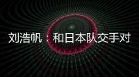 刘浩帆：和日本队交手对自己帮助很大 下一场我们奔着三分去