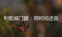 利凯城门窗
：用时间述说品质�，用品质延续传承