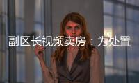 副区长视频卖房�：为处置国有资产，已认筹169套