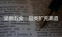 坚朗五金：品类扩充渠道下沉，平台赋能人效提升