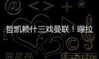 哲凯赖什三戏曼联！曝拉爵签新中锋策略，1500万分成到手有助买人