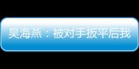 吴海燕：被对手扳平后我们没有放弃
，并用行动展现了训练成果