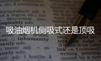 吸油烟机侧吸式还是顶吸式好？答案出乎所有人意料