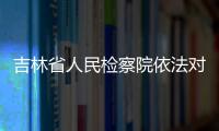 吉林省人民检察院依法对周清玉决定逮捕