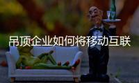 吊顶企业如何将移动互联网东风与自身发展完美结合?