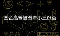 国企高管被曝牵小三逛街，中石油方面对其免职！巡视组回应