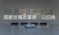 国家发展改革委
：以旧换新补贴的家电产品增至12类