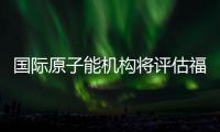 国际原子能机构将评估福岛核污染水处置工作 中方
：日方应提供全面配合