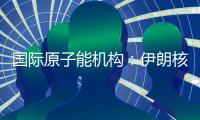 国际原子能机构：伊朗核计划倒退“几十年”的说法是“政治评估”